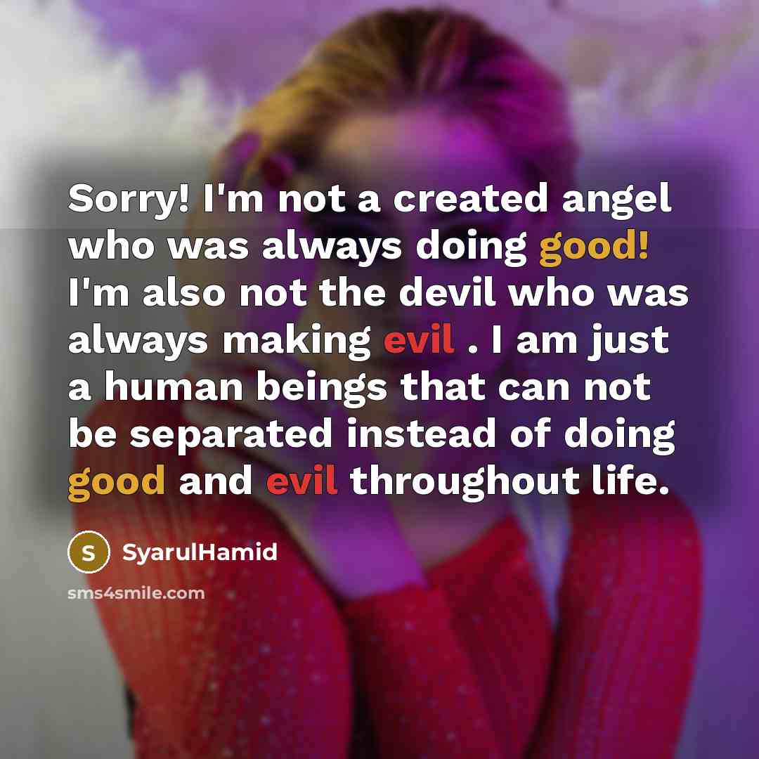 “Sorry! I'm not a created angel who was always doing good! I'm also not the devil who was always making evil . I am just a human beings that can not be separated instead of doing good and evil throughout life.” quote by SyarulHamid