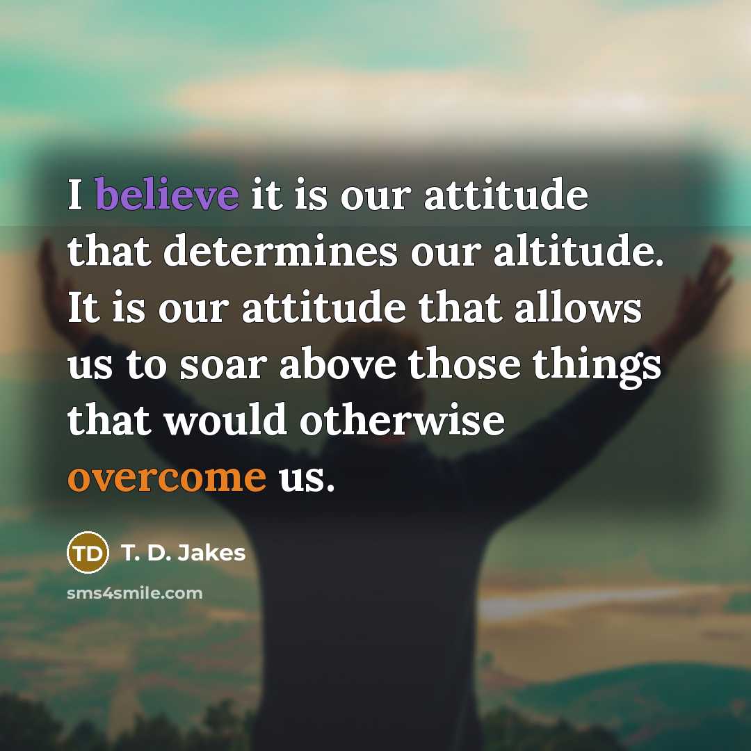 “I believe it is our attitude that determines our altitude. It is our attitude that allows us to soar above those things that would otherwise overcome us.” quote by T. D. Jakes