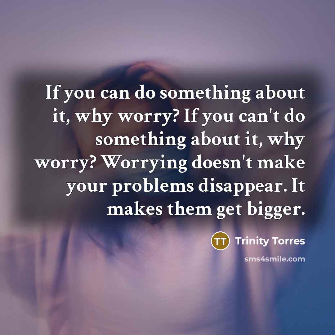“If you can do something about it, why worry? If you can't do something about it, why worry? Worrying doesn't make your problems disappear. It makes them get bigger.” quote by Trinity Torres