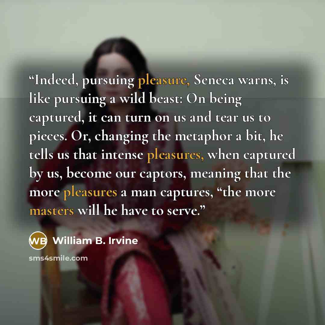 “Indeed, pursuing pleasure, Seneca warns, is like pursuing a wild beast: On being captured, it can turn on us and tear us to pieces. Or, changing the metaphor a bit, he tells us that intense pleasures, when captured by us, become our captors, meaning that the more pleasures a man captures, “the…” quote by William B. Irvine