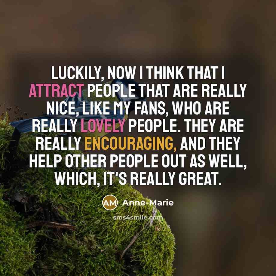 “Luckily, now I think that I attract people that are really nice, like my fans, who are really lovely people. They are really encouraging, and they help other people out as well, which, it's really great.” quote by Anne-Marie