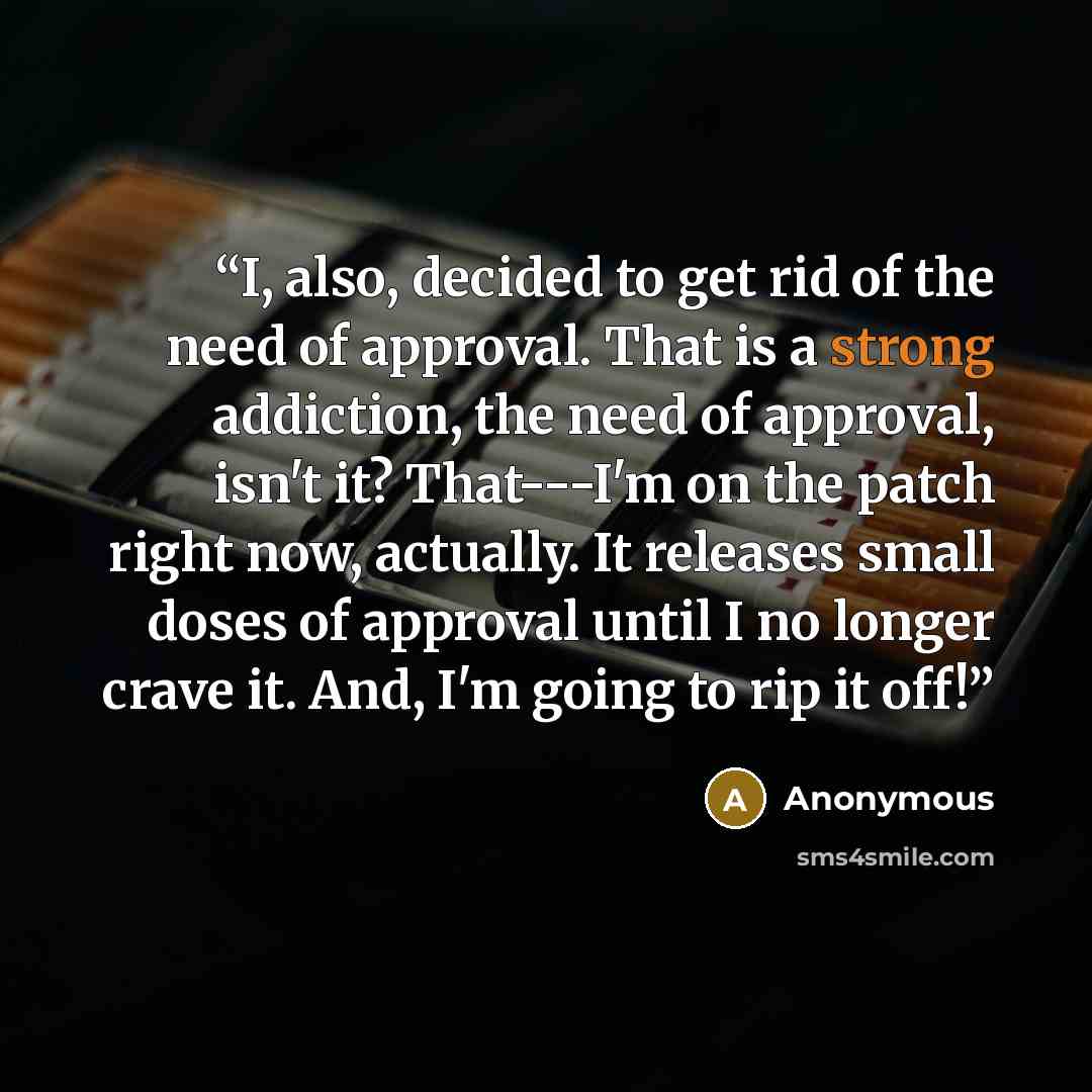 “I, also, decided to get rid of the need of approval. That is a strong addiction, the need of approval, isn't it? That---I'm on the patch right now, actually. It releases small doses of approval until I no longer crave it. And, I'm going to rip it off!” quote by Anonymous