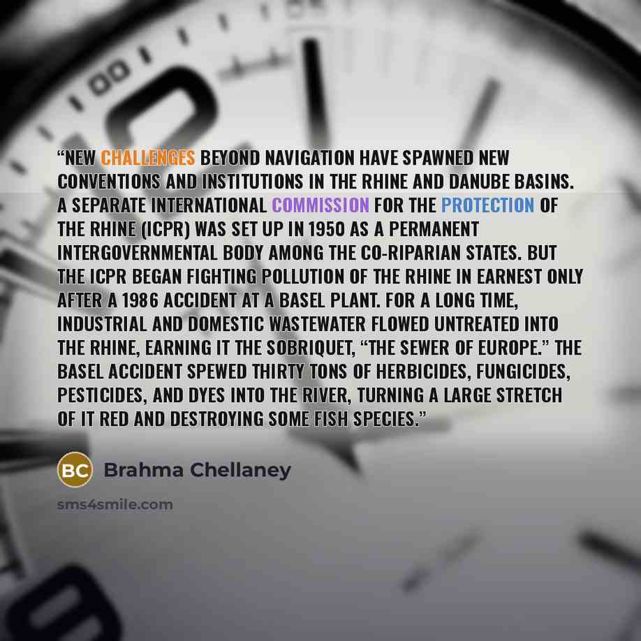 “New challenges beyond navigation have spawned new conventions and institutions in the Rhine and Danube basins. A separate International Commission for the Protection of the Rhine (ICPR) was set up in 1950 as a permanent intergovernmental body among the co-riparian states. But the ICPR began…” quote by Brahma Chellaney