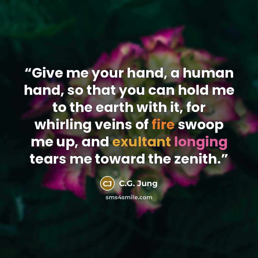“Give me your hand, a human hand, so that you can hold me to the earth with it, for whirling veins of fire swoop me up, and exultant longing tears me toward the zenith.” quote by C.G. Jung