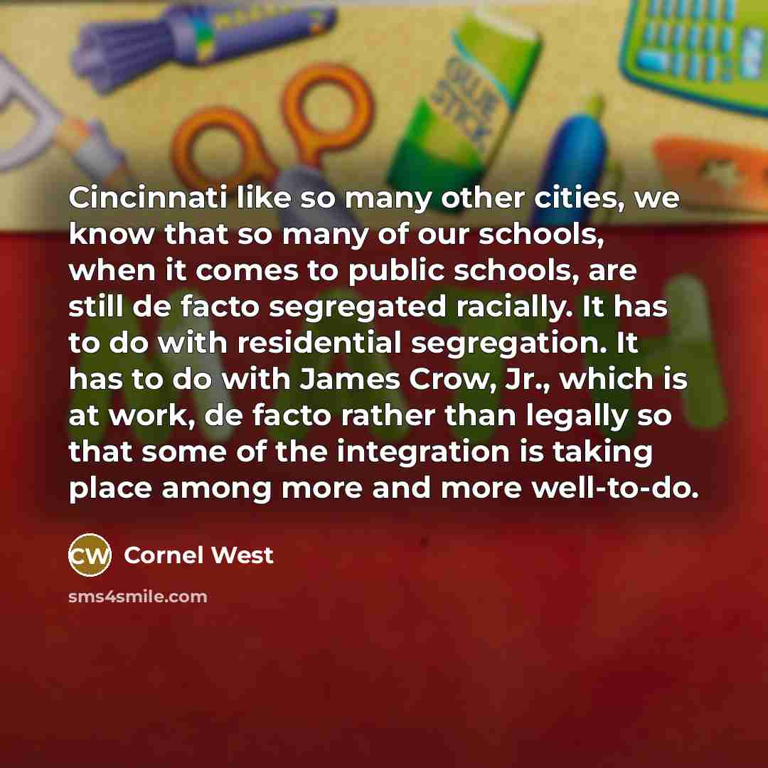 “Cincinnati like so many other cities, we know that so many of our schools, when it comes to public schools, are still de facto segregated racially. It has to do with residential segregation. It has to do with James Crow, Jr., which is at work, de facto rather than legally so that some of the…” quote by Cornel West