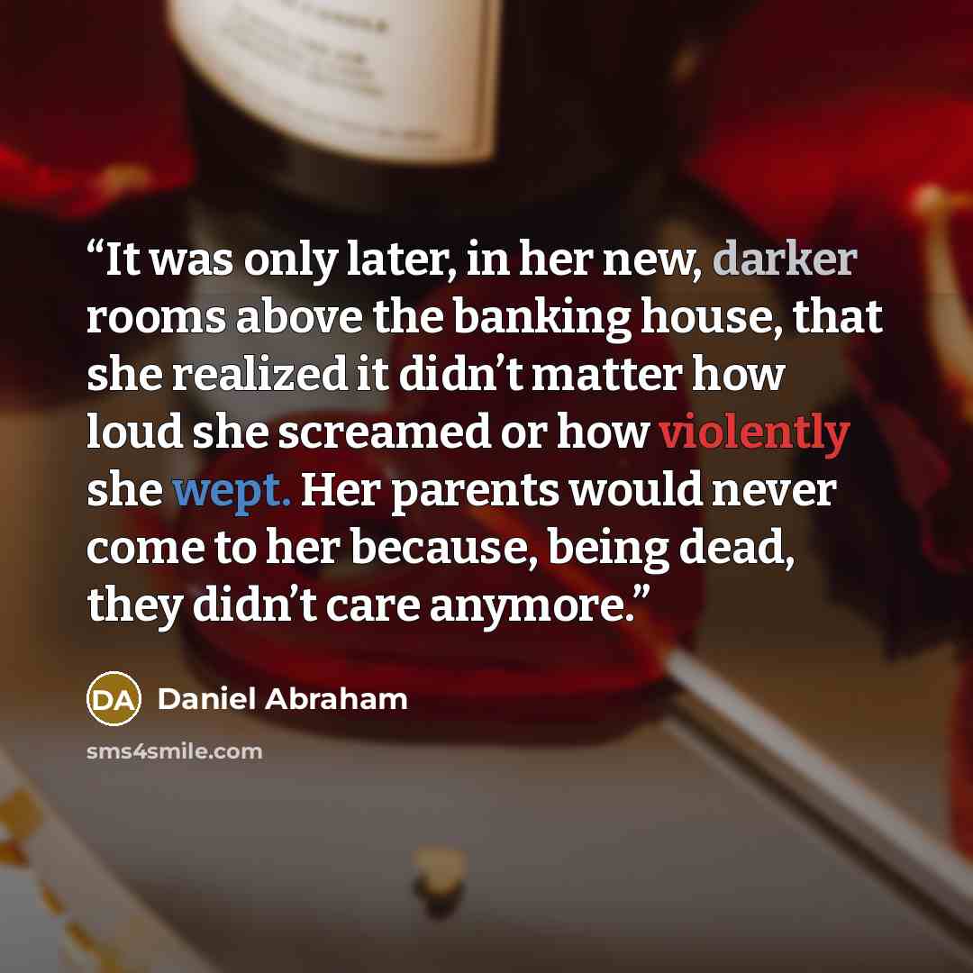 “It was only later, in her new, darker rooms above the banking house, that she realized it didn’t matter how loud she screamed or how violently she wept. Her parents would never come to her because, being dead, they didn’t care anymore.” quote by Daniel Abraham