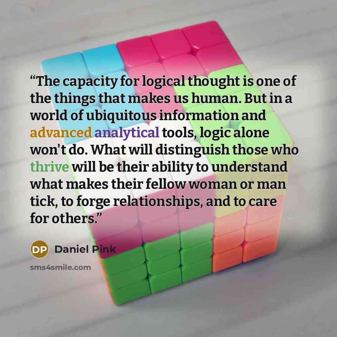 “The capacity for logical thought is one of the things that makes us human. But in a world of ubiquitous information and advanced analytical tools, logic alone won't do. What will distinguish those who thrive will be their ability to understand what makes their fellow woman or man tick, to forge…” quote by Daniel Pink