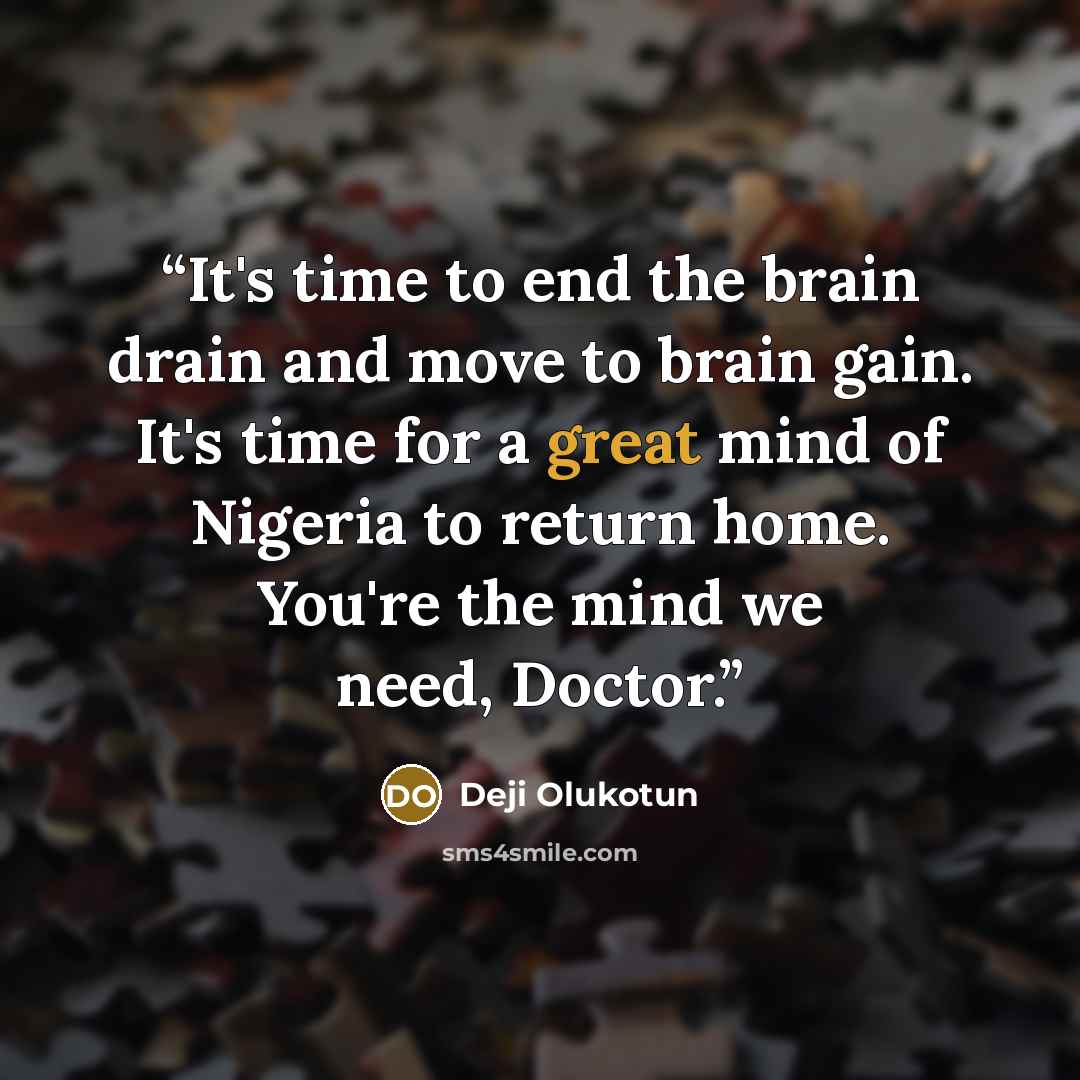 “It's time to end the brain drain and move to brain gain. It's time for a great mind of Nigeria to return home. You're the mind we need, Doctor.” quote by Deji Olukotun