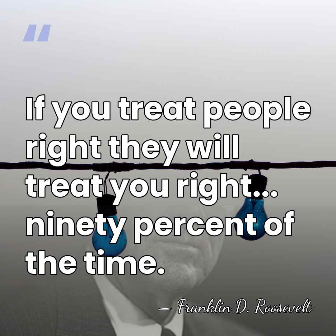 If you treat people right they will treat you right... ninety percent&hellip; - Franklin D. Roosevelt