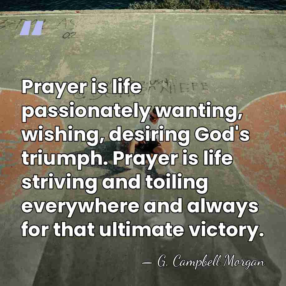 Prayer is life passionately wanting, wishing, desiring God's triumph. Prayer is life&hellip; - G. Campbell Morgan