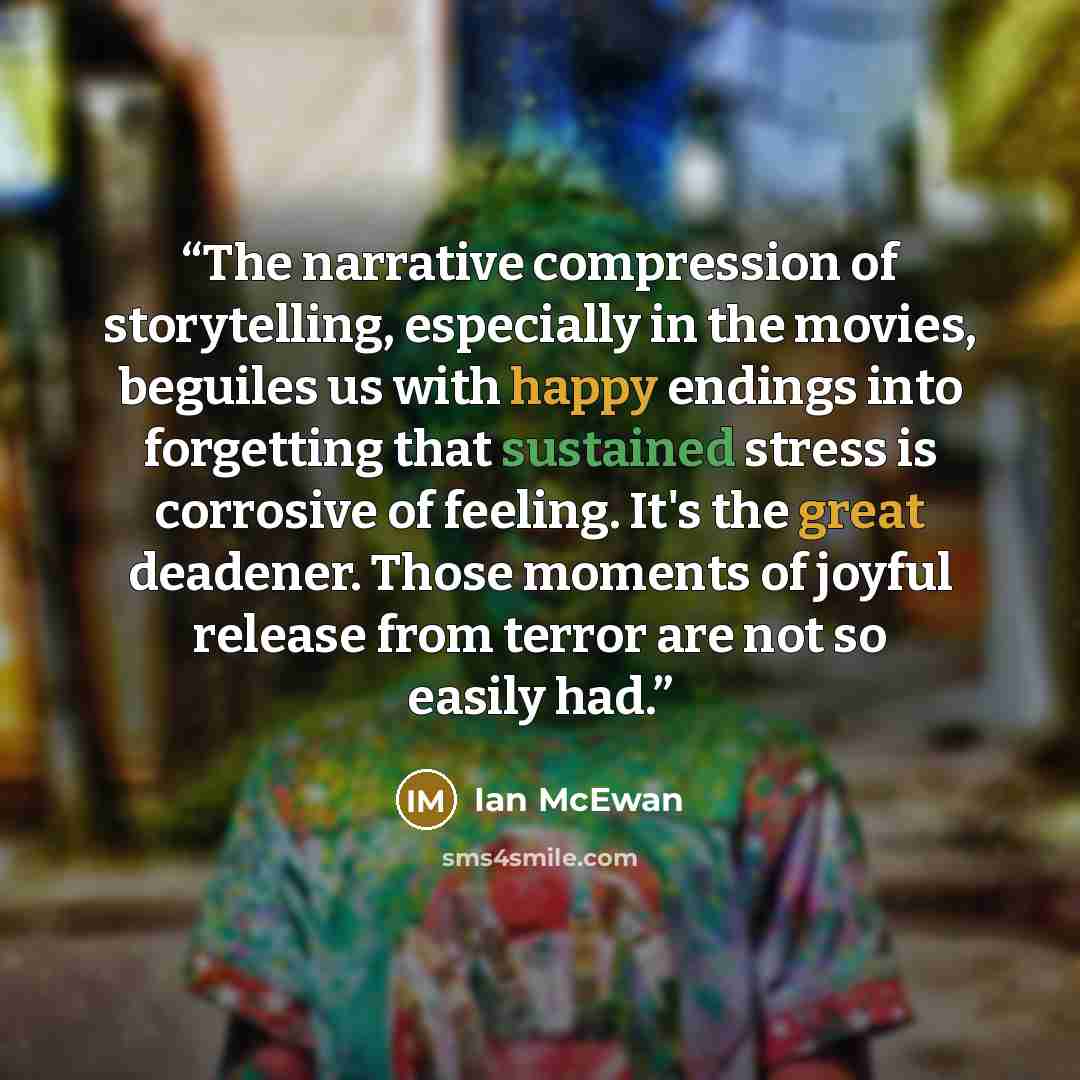 “The narrative compression of storytelling, especially in the movies, beguiles us with happy endings into forgetting that sustained stress is corrosive of feeling. It's the great deadener. Those moments of joyful release from terror are not so easily had.” quote by Ian McEwan