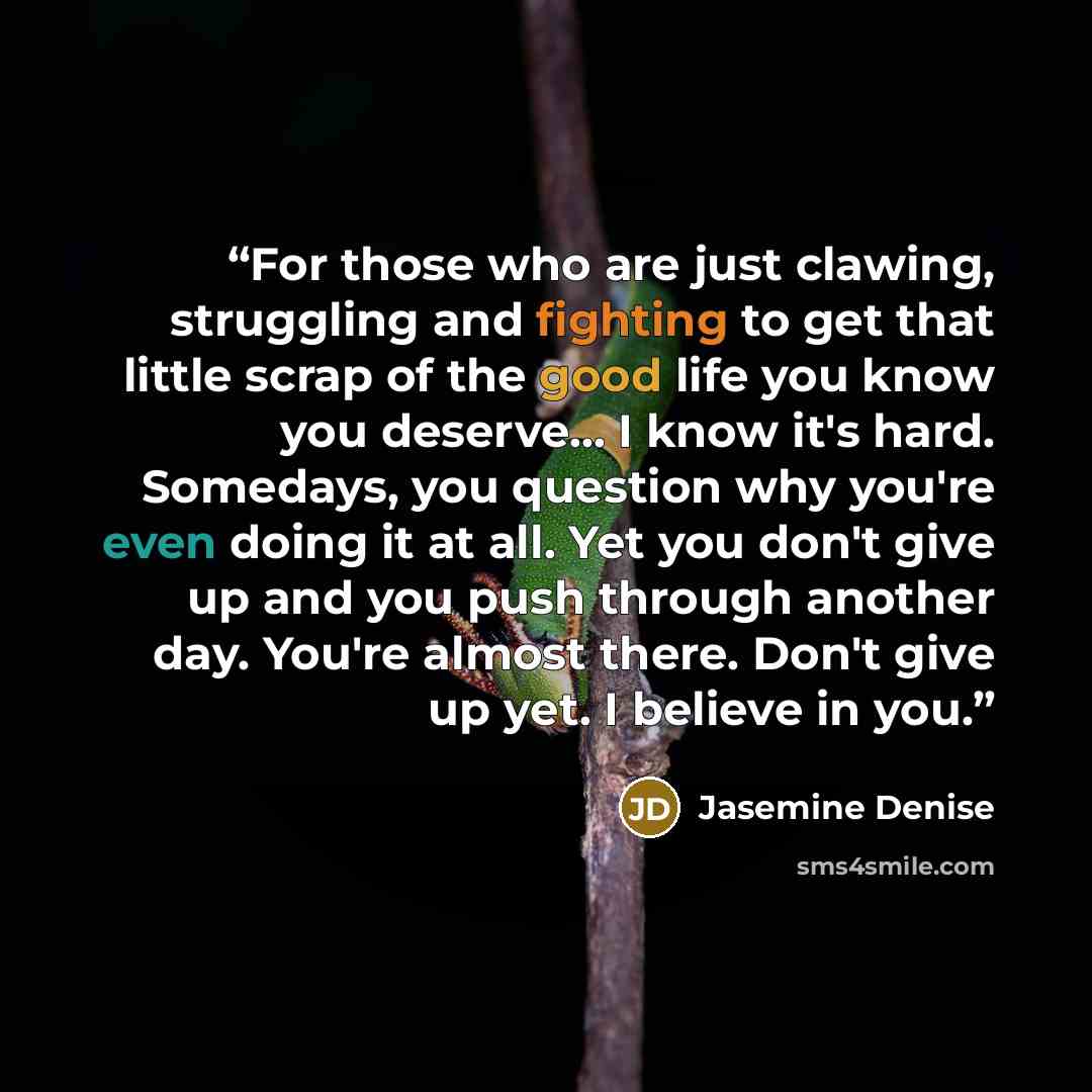 “For those who are just clawing, struggling and fighting to get that little scrap of the good life you know you deserve... I know it's hard. Somedays, you question why you're even doing it at all. Yet you don't give up and you push through another day. You're almost there. Don't give up yet. I…” quote by Jasemine Denise