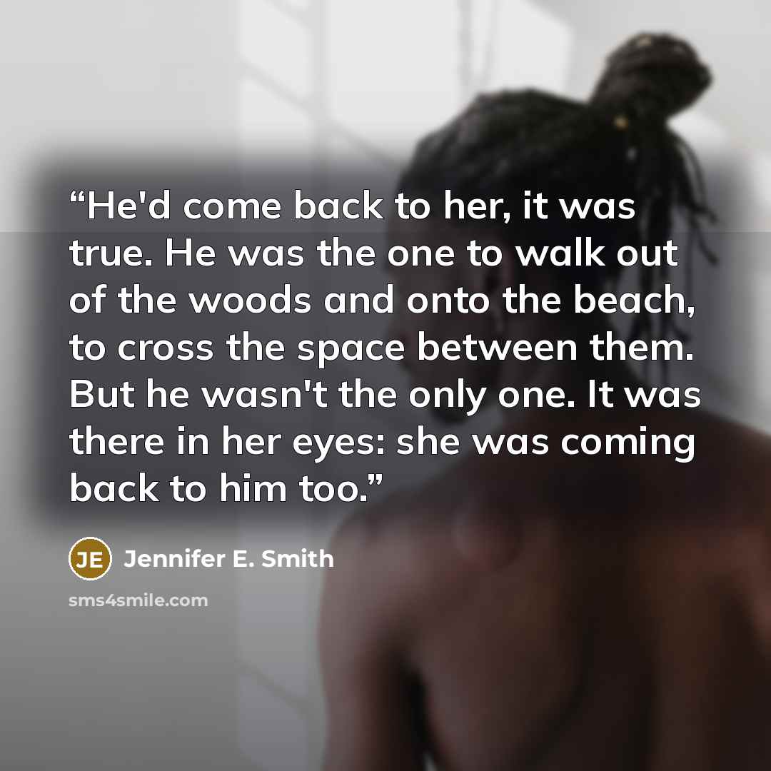 “He'd come back to her, it was true. He was the one to walk out of the woods and onto the beach, to cross the space between them. But he wasn't the only one. It was there in her eyes: she was coming back to him too.” quote by Jennifer E. Smith