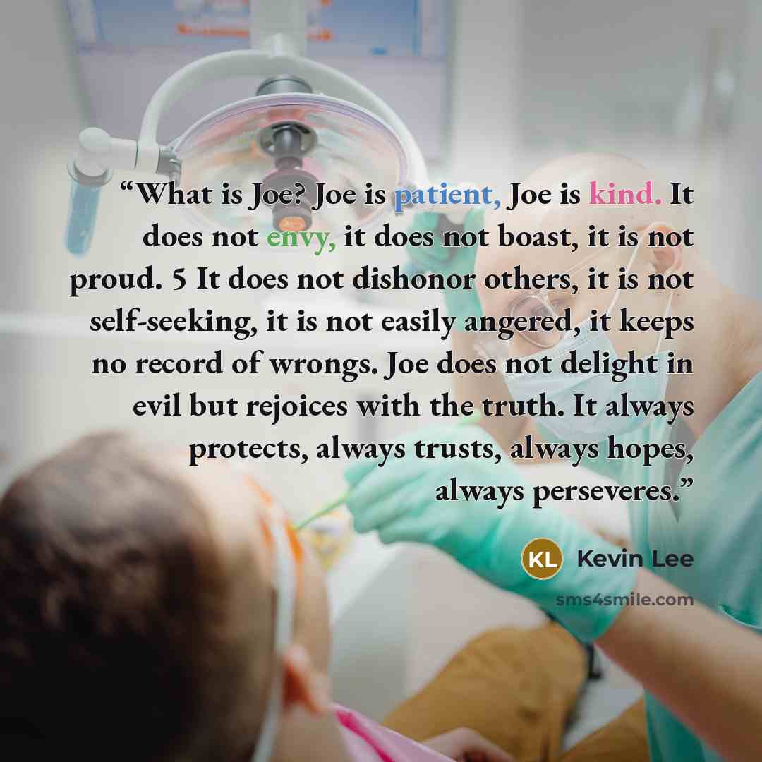 “What is Joe? Joe is patient, Joe is kind. It does not envy, it does not boast, it is not proud. 5 It does not dishonor others, it is not self-seeking, it is not easily angered, it keeps no record of wrongs. Joe does not delight in evil but rejoices with the truth. It always protects, always…” quote by Kevin Lee