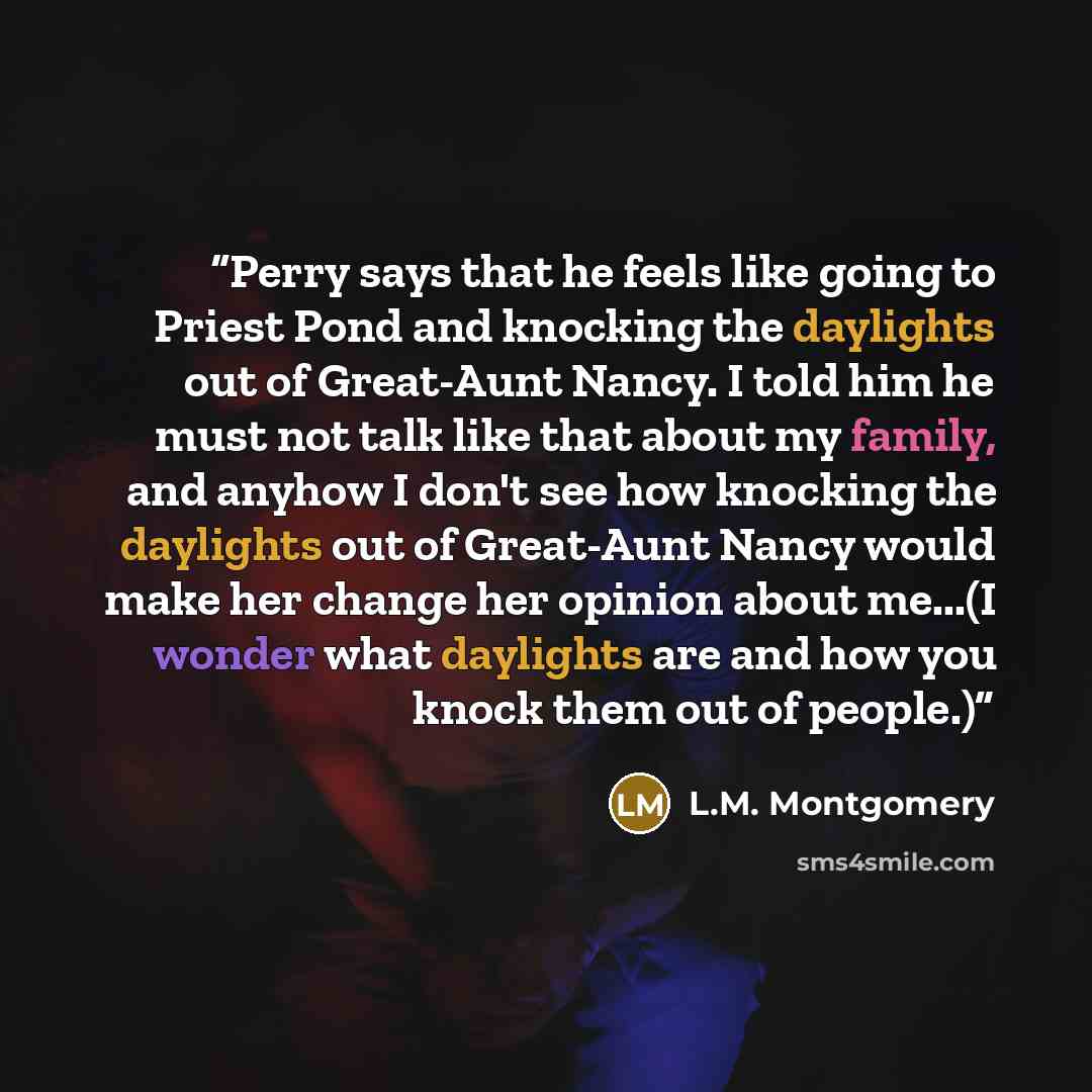 “Perry says that he feels like going to Priest Pond and knocking the daylights out of Great-Aunt Nancy. I told him he must not talk like that about my family, and anyhow I don't see how knocking the daylights out of Great-Aunt Nancy would make her change her opinion about me...(I wonder what…” quote by L.M. Montgomery