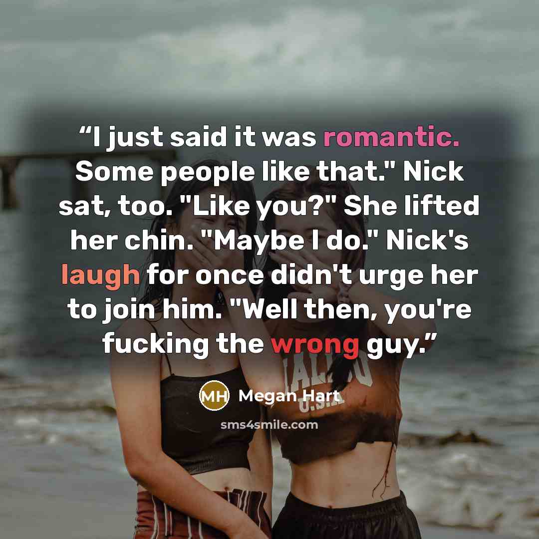 “I just said it was romantic. Some people like that." Nick sat, too. "Like you?" She lifted her chin. "Maybe I do." Nick's laugh for once didn't urge her to join him. "Well then, you're fucking the wrong guy.” quote by Megan Hart