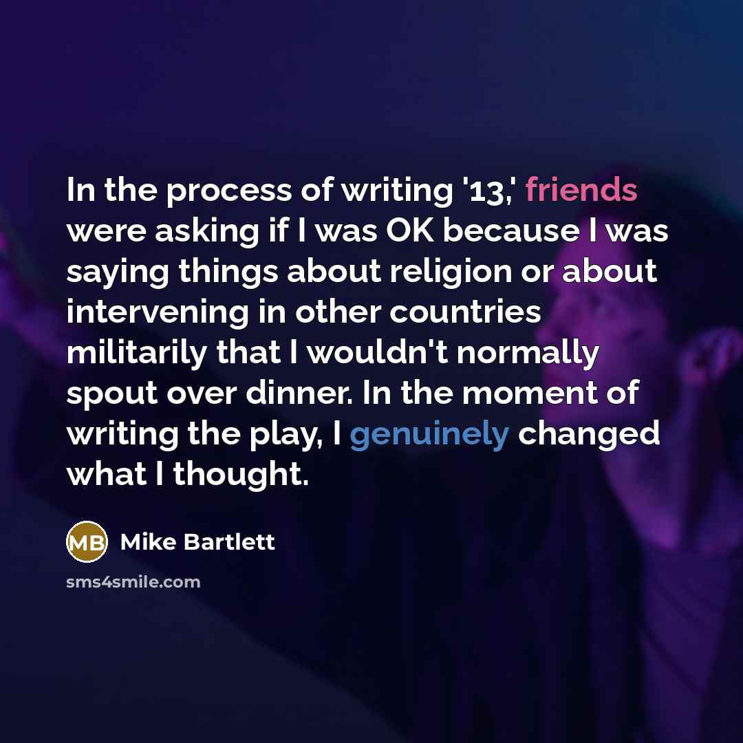 “In the process of writing '13,' friends were asking if I was OK because I was saying things about religion or about intervening in other countries militarily that I wouldn't normally spout over dinner. In the moment of writing the play, I genuinely changed what I thought.” quote by Mike Bartlett
