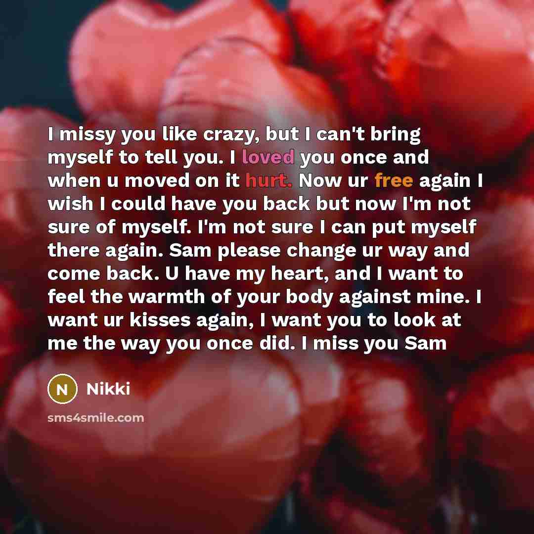 “I missy you like crazy, but I can't bring myself to tell you. I loved you once and when u moved on it hurt. Now ur free again I wish I could have you back but now I'm not sure of myself. I'm not sure I can put myself there again. Sam please change ur way and come back. U have my heart, and I want…” quote by Nikki
