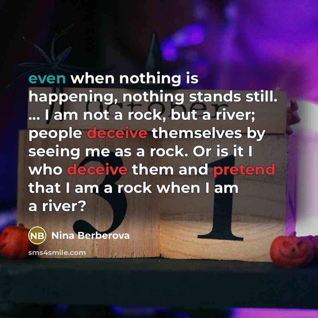 “even when nothing is happening, nothing stands still. ... I am not a rock, but a river; people deceive themselves by seeing me as a rock. Or is it I who deceive them and pretend that I am a rock when I am a river?” quote by Nina Berberova