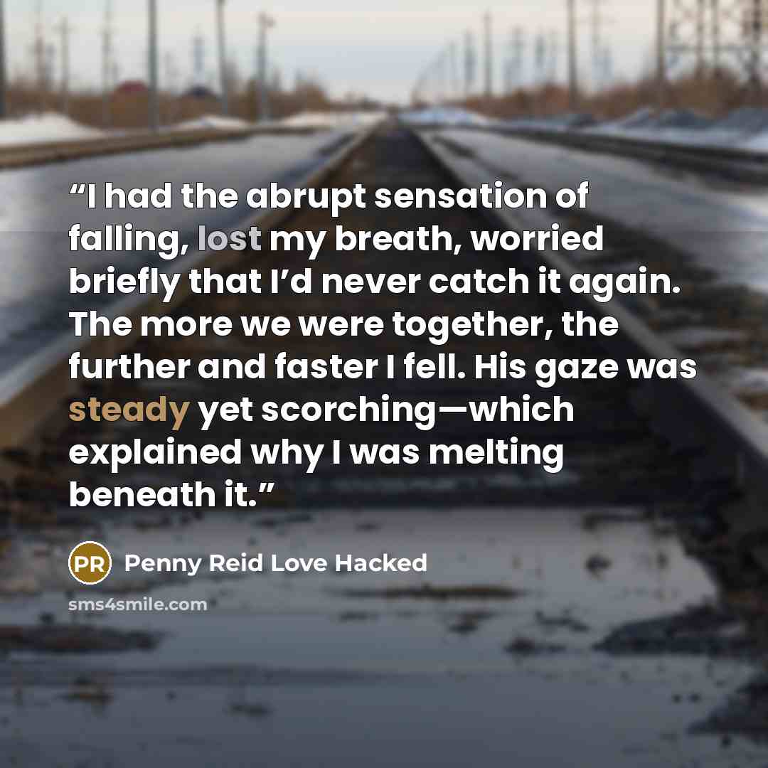 “I had the abrupt sensation of falling, lost my breath, worried briefly that I’d never catch it again. The more we were together, the further and faster I fell. His gaze was steady yet scorching—which explained why I was melting beneath it.” quote by Penny Reid Love Hacked