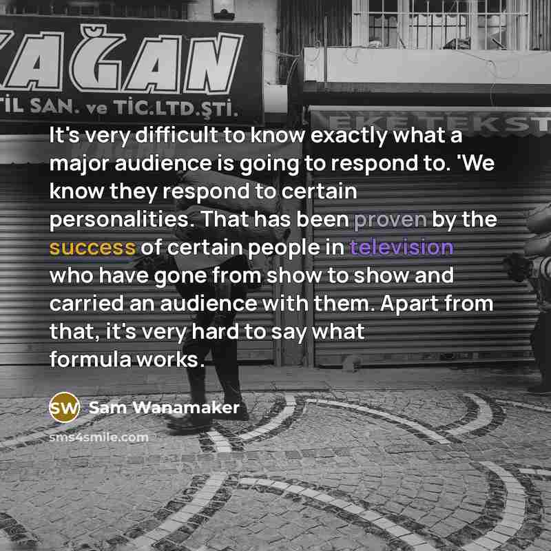 “It's very difficult to know exactly what a major audience is going to respond to. 'We know they respond to certain personalities. That has been proven by the success of certain people in television who have gone from show to show and carried an audience with them. Apart from that, it's very hard…” quote by Sam Wanamaker