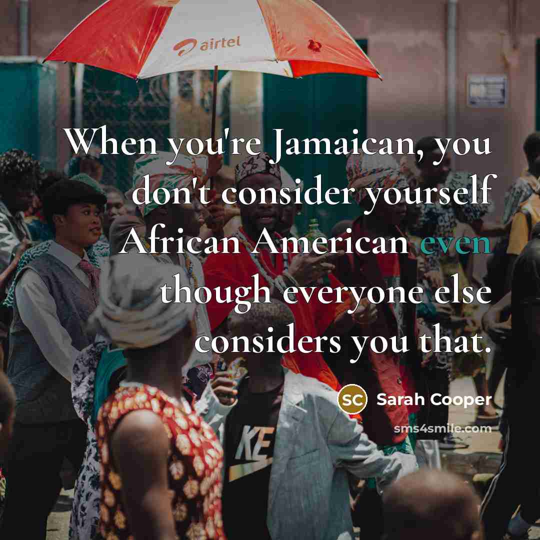 “When you're Jamaican, you don't consider yourself African American even though everyone else considers you that.” quote by Sarah Cooper