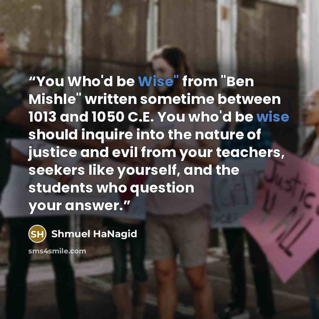 “You Who'd be Wise" from "Ben Mishle" written sometime between 1013 and 1050 C.E. You who'd be wise should inquire into the nature of justice and evil from your teachers, seekers like yourself, and the students who question your answer.” quote by Shmuel HaNagid