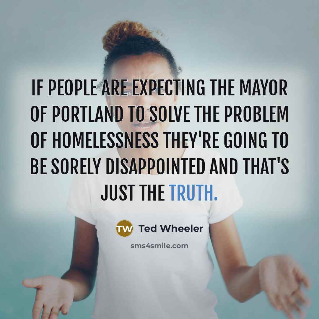 “If people are expecting the mayor of Portland to solve the problem of homelessness they're going to be sorely disappointed and that's just the truth.” quote by Ted Wheeler
