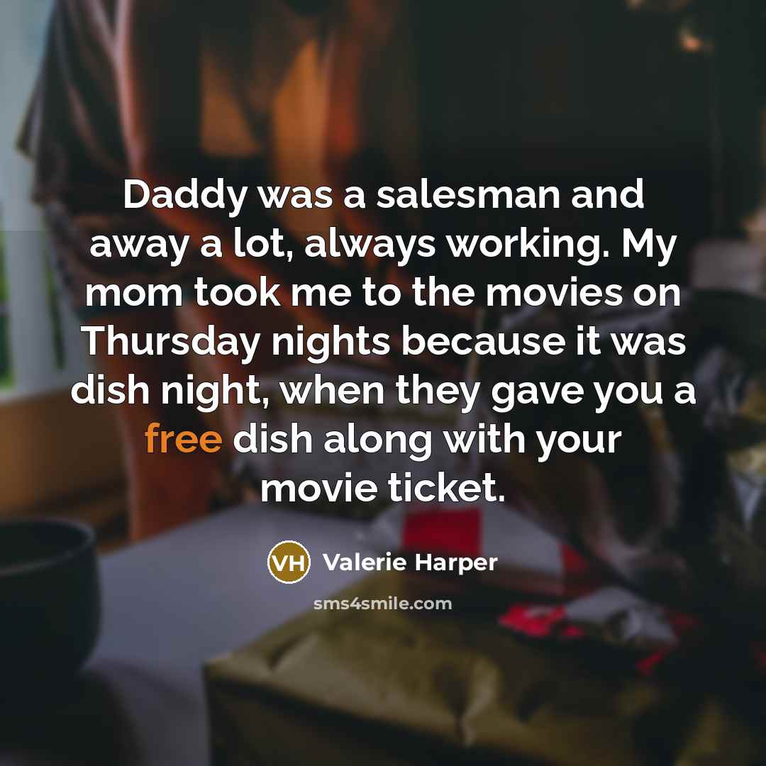 “Daddy was a salesman and away a lot, always working. My mom took me to the movies on Thursday nights because it was dish night, when they gave you a free dish along with your movie ticket.” quote by Valerie Harper