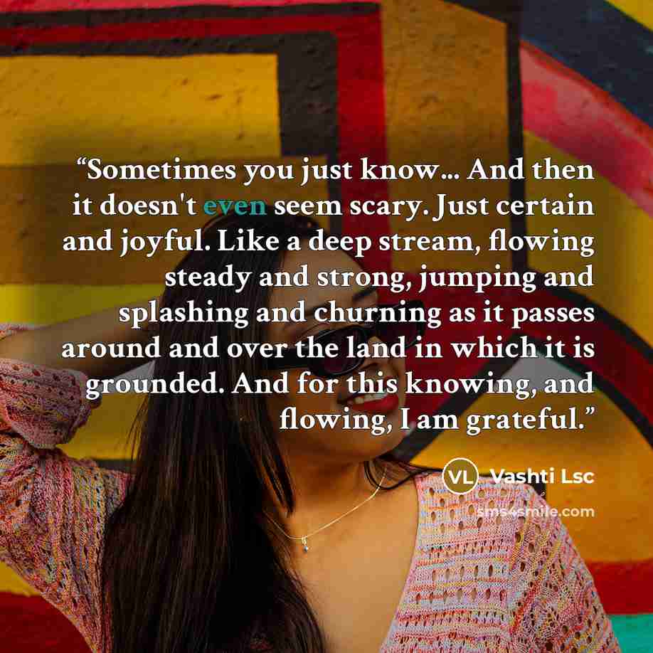 “Sometimes you just know... And then it doesn't even seem scary. Just certain and joyful. Like a deep stream, flowing steady and strong, jumping and splashing and churning as it passes around and over the land in which it is grounded. And for this knowing, and flowing, I am grateful.” quote by Vashti Lsc