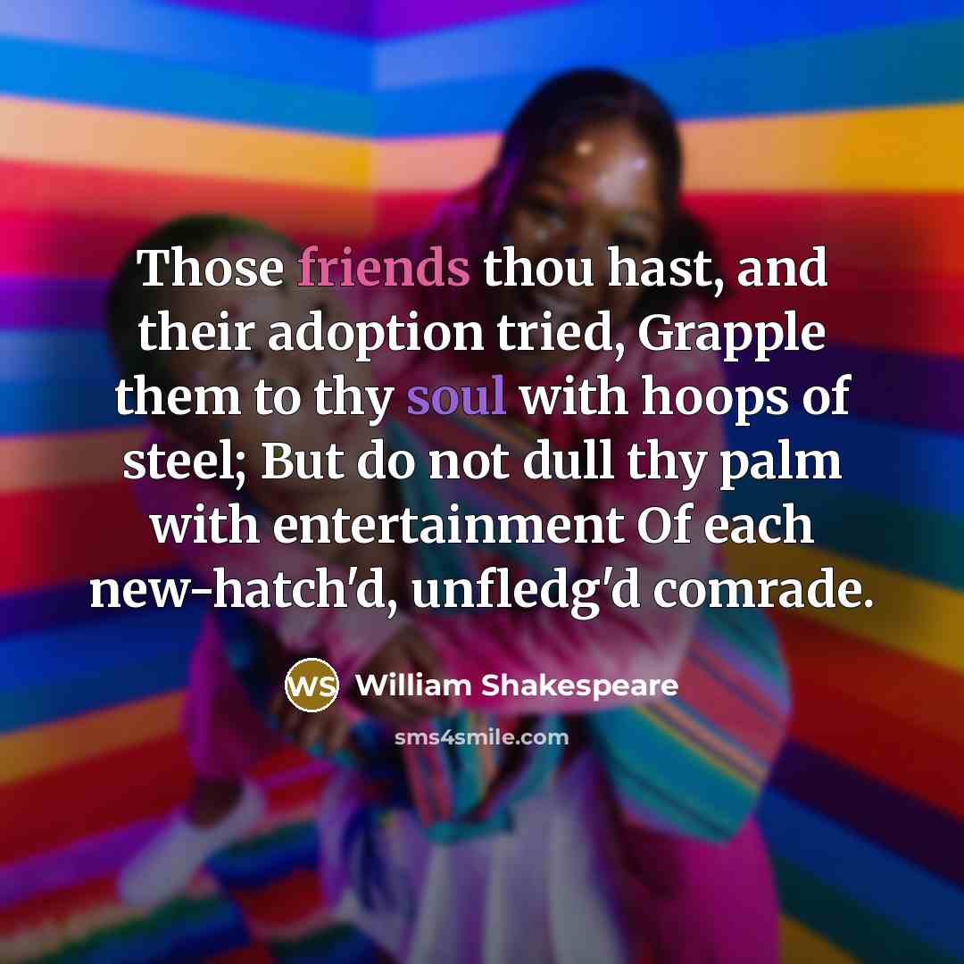 “Those friends thou hast, and their adoption tried, Grapple them to thy soul with hoops of steel; But do not dull thy palm with entertainment Of each new-hatch'd, unfledg'd comrade.” quote by William Shakespeare