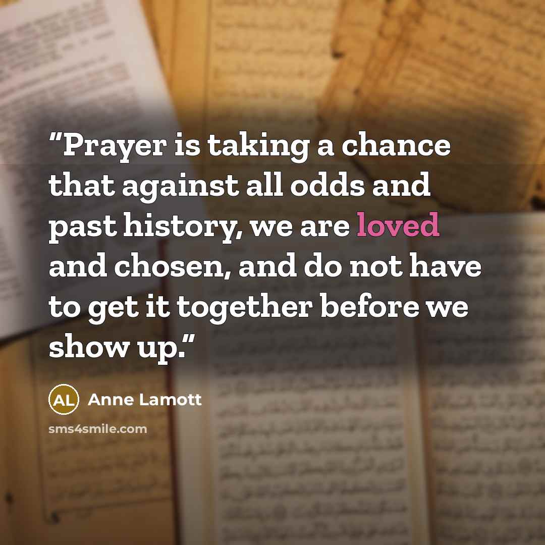 “Prayer is taking a chance that against all odds and past history, we are loved and chosen, and do not have to get it together before we show up.” quote by Anne Lamott