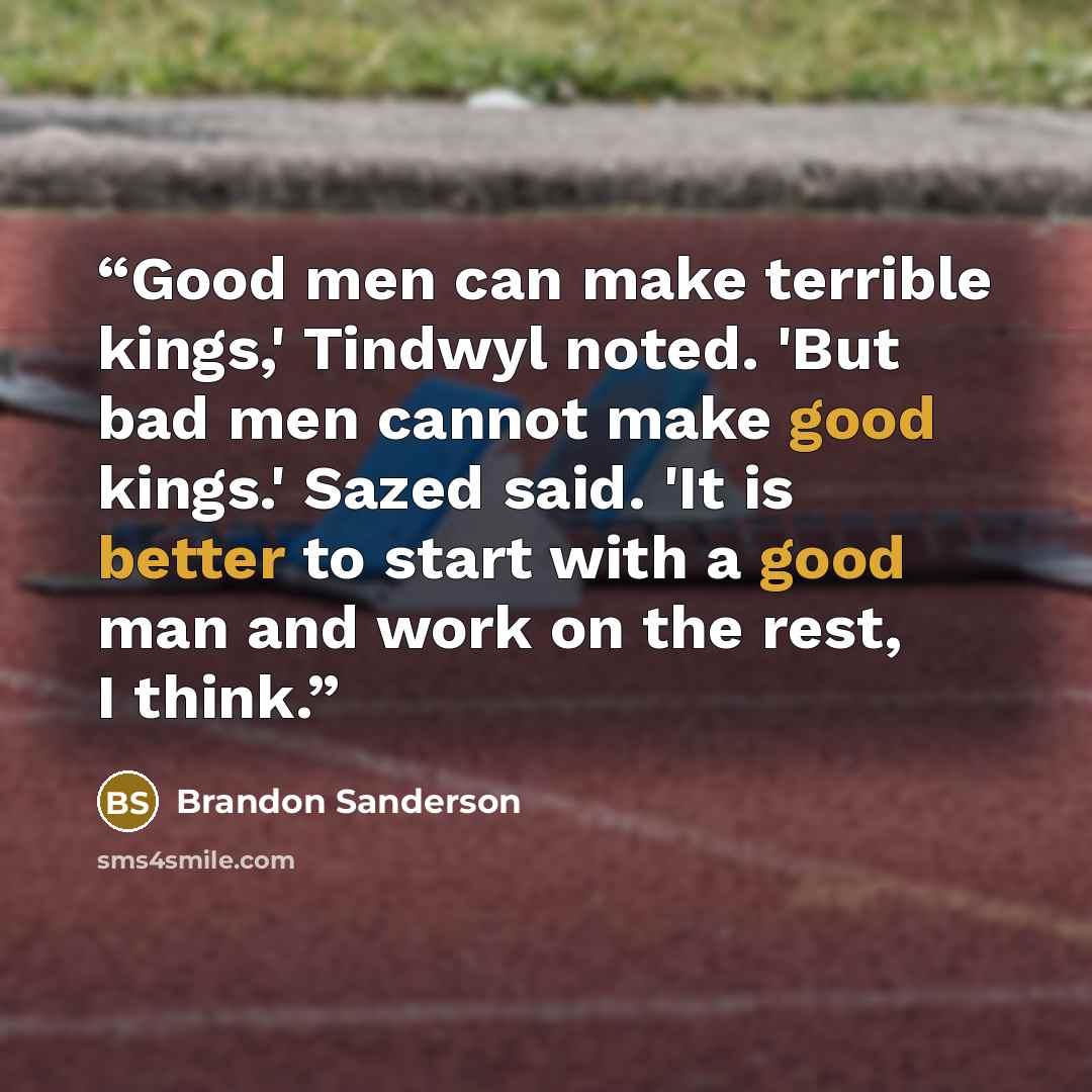 “Good men can make terrible kings,' Tindwyl noted. 'But bad men cannot make good kings.' Sazed said. 'It is better to start with a good man and work on the rest, I think.” quote by Brandon Sanderson