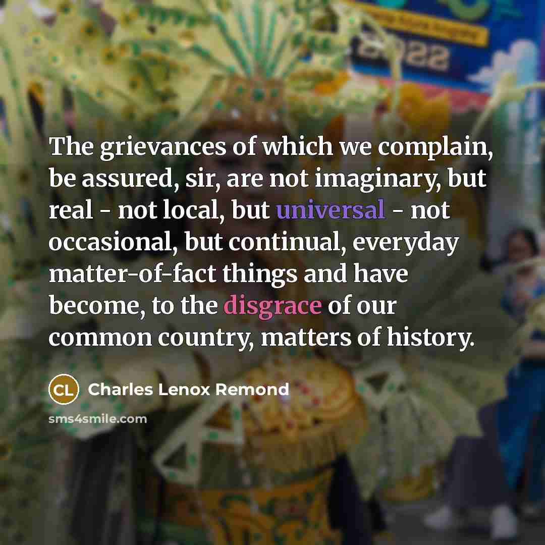 “The grievances of which we complain, be assured, sir, are not imaginary, but real - not local, but universal - not occasional, but continual, everyday matter-of-fact things and have become, to the disgrace of our common country, matters of history.” quote by Charles Lenox Remond
