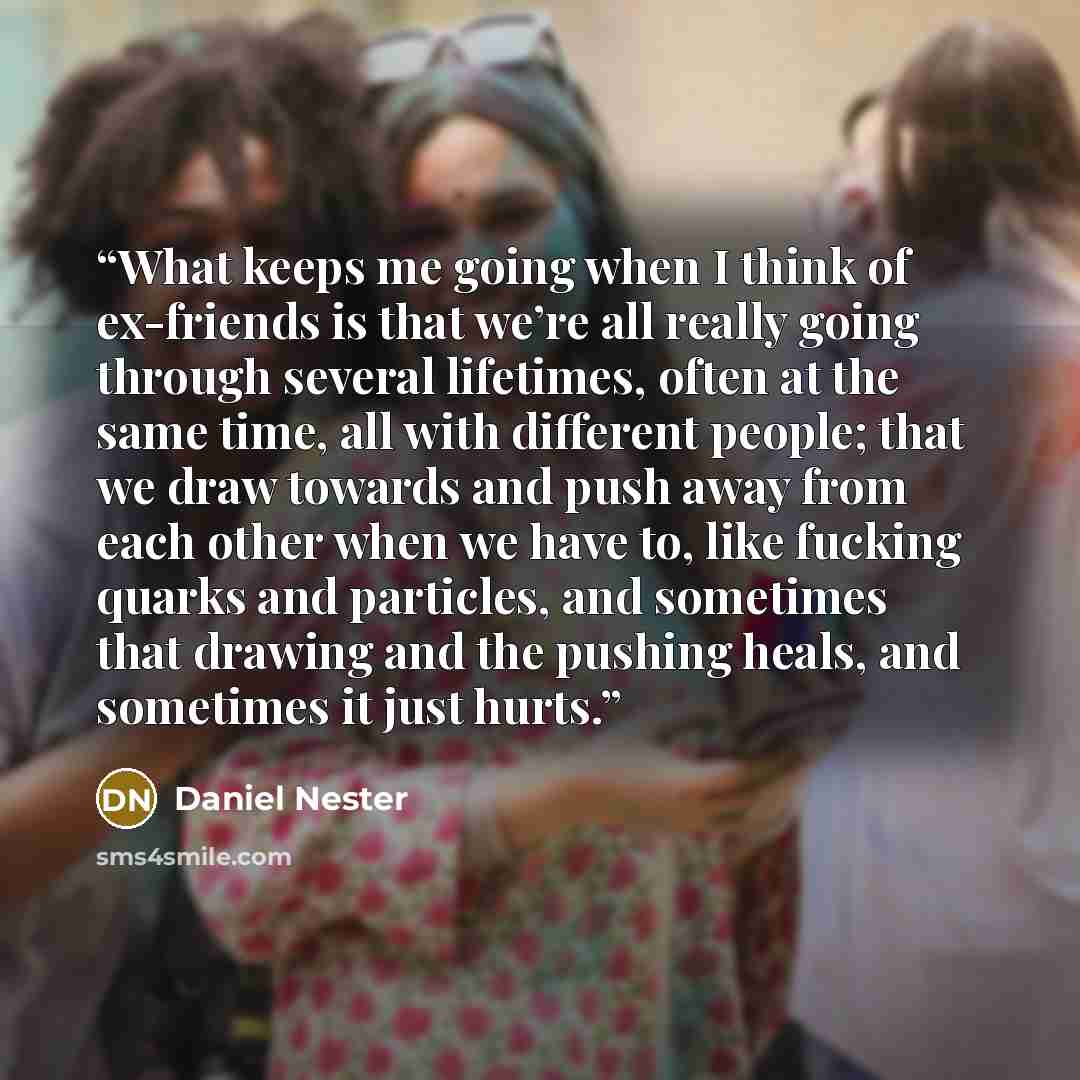 “What keeps me going when I think of ex-friends is that we’re all really going through several lifetimes, often at the same time, all with different people; that we draw towards and push away from each other when we have to, like fucking quarks and particles, and sometimes that drawing and the…” quote by Daniel Nester