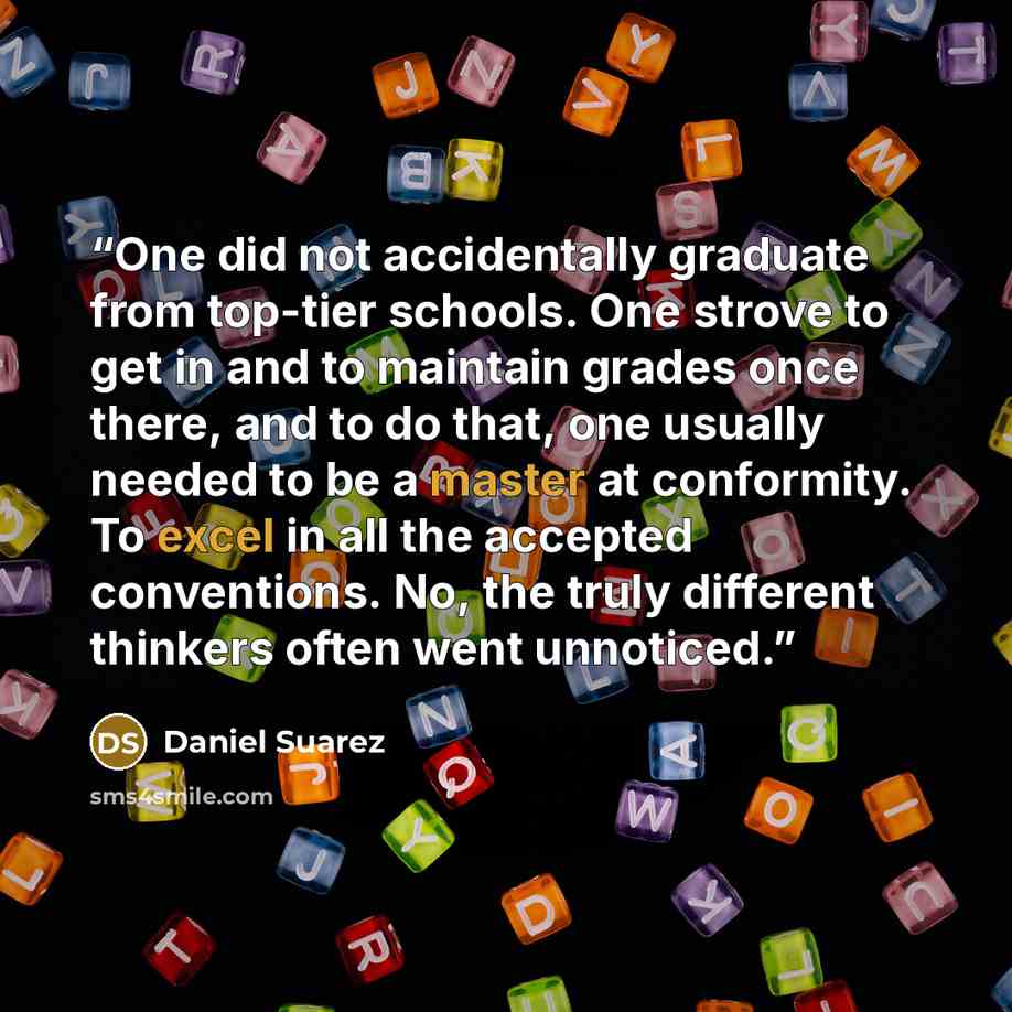 “One did not accidentally graduate from top-tier schools. One strove to get in and to maintain grades once there, and to do that, one usually needed to be a master at conformity. To excel in all the accepted conventions. No, the truly different thinkers often went unnoticed.” quote by Daniel Suarez