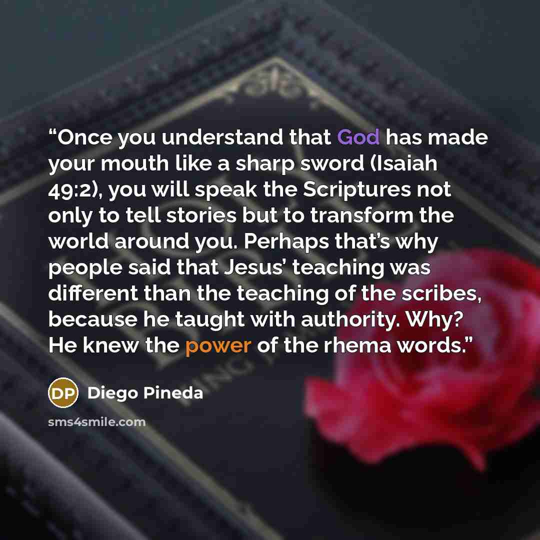 “Once you understand that God has made your mouth like a sharp sword (Isaiah 49:2), you will speak the Scriptures not only to tell stories but to transform the world around you. Perhaps that’s why people said that Jesus’ teaching was different than the teaching of the scribes, because he taught…” quote by Diego Pineda