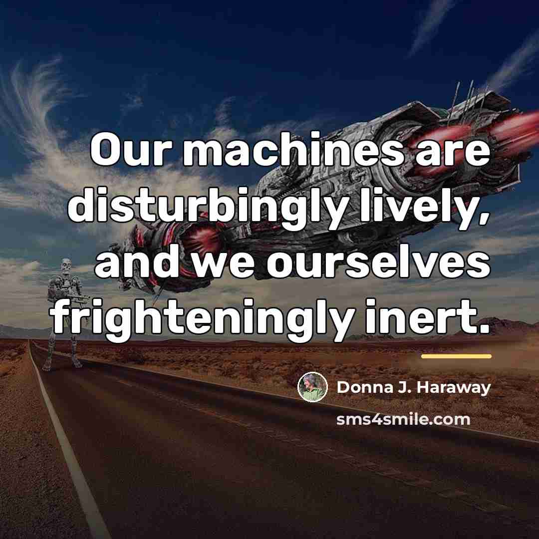 “Our machines are disturbingly lively, and we ourselves frighteningly inert.…” quote by Donna J. Haraway