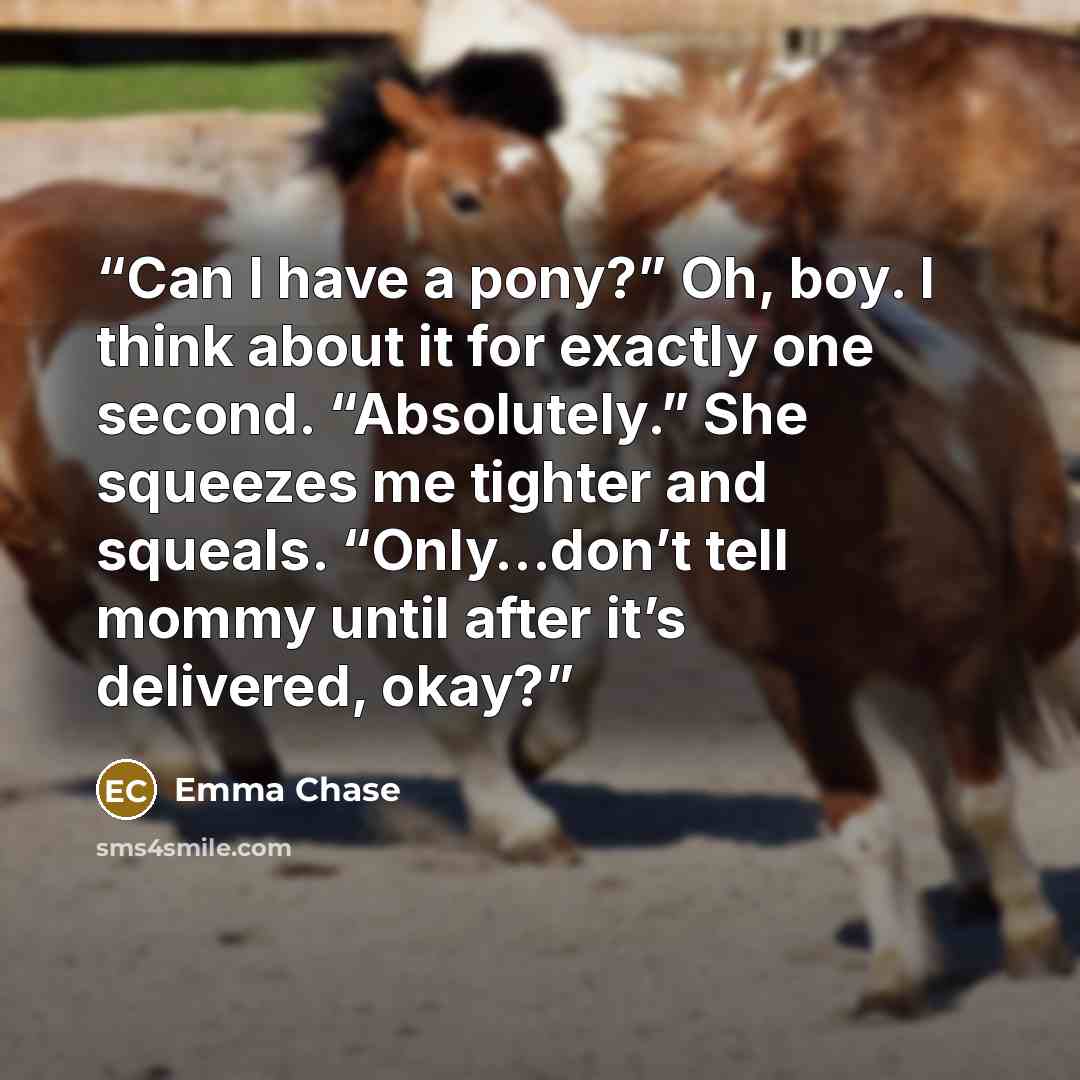 “Can I have a pony?” Oh, boy. I think about it for exactly one second. “Absolutely.” She squeezes me tighter and squeals. “Only…don’t tell mommy until after it’s delivered, okay?” quote by Emma Chase
