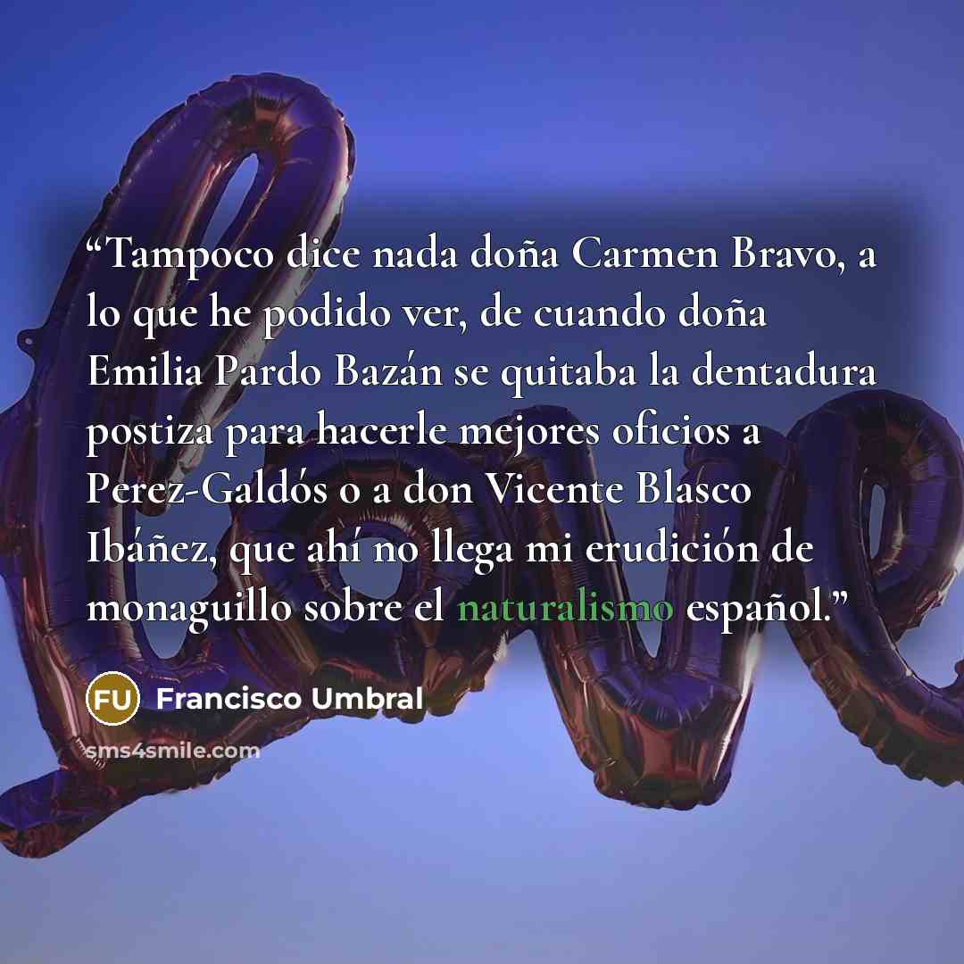 “Tampoco dice nada doña Carmen Bravo, a lo que he podido ver, de cuando doña Emilia Pardo Bazán se quitaba la dentadura postiza para hacerle mejores oficios a Perez-Galdós o a don Vicente Blasco Ibáñez, que ahí no llega mi erudición de monaguillo sobre el naturalismo español.” quote by Francisco Umbral