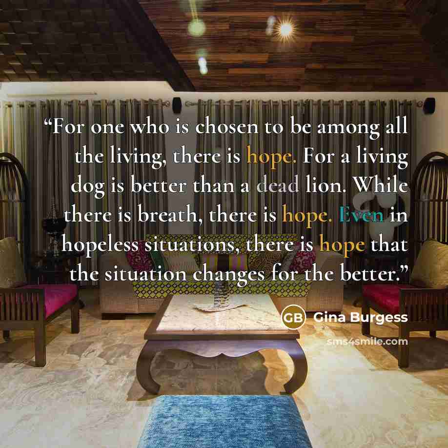 “For one who is chosen to be among all the living, there is hope. For a living dog is better than a dead lion. While there is breath, there is hope. Even in hopeless situations, there is hope that the situation changes for the better.” quote by Gina Burgess