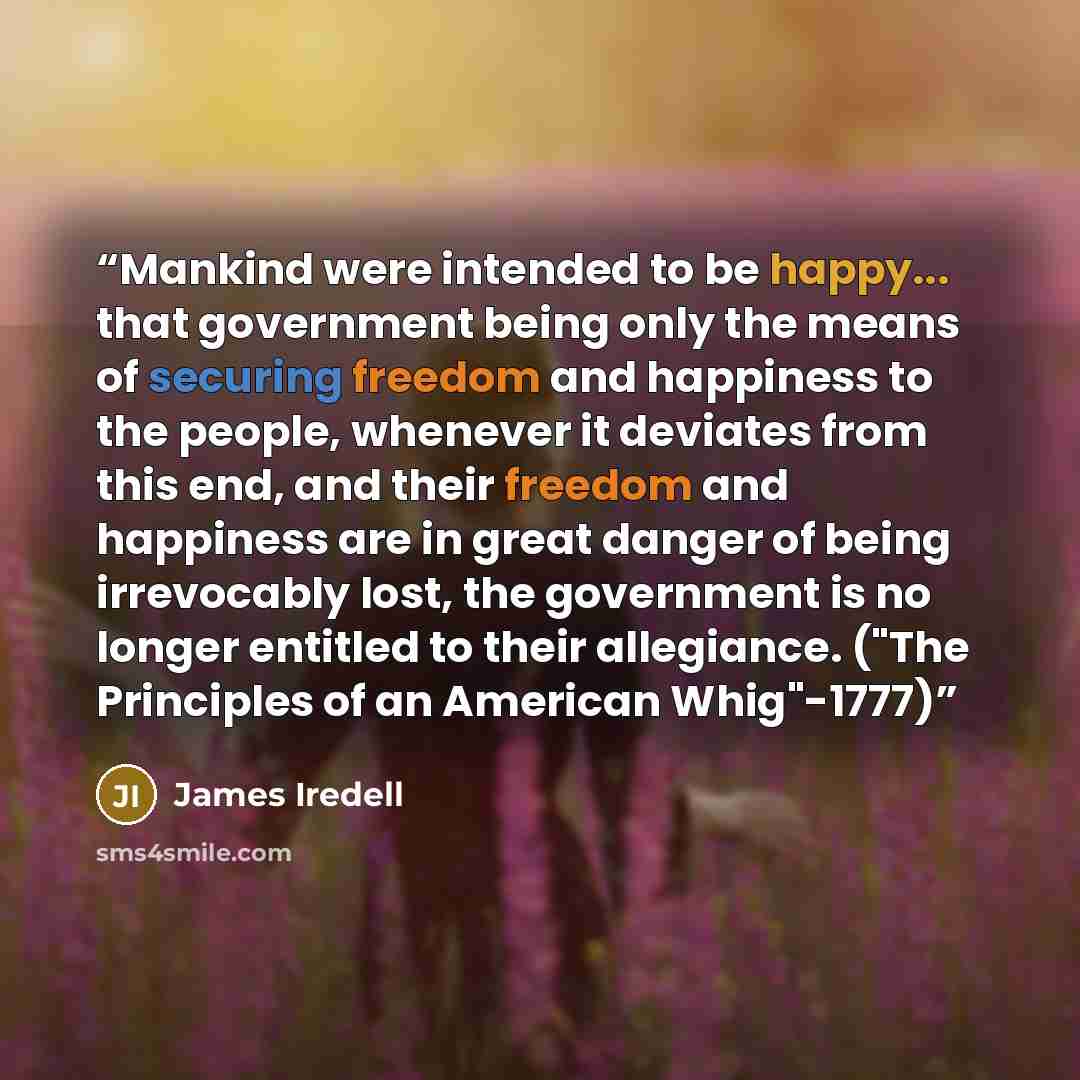 “Mankind were intended to be happy... that government being only the means of securing freedom and happiness to the people, whenever it deviates from this end, and their freedom and happiness are in great danger of being irrevocably lost, the government is no longer entitled to their allegiance…” quote by James Iredell