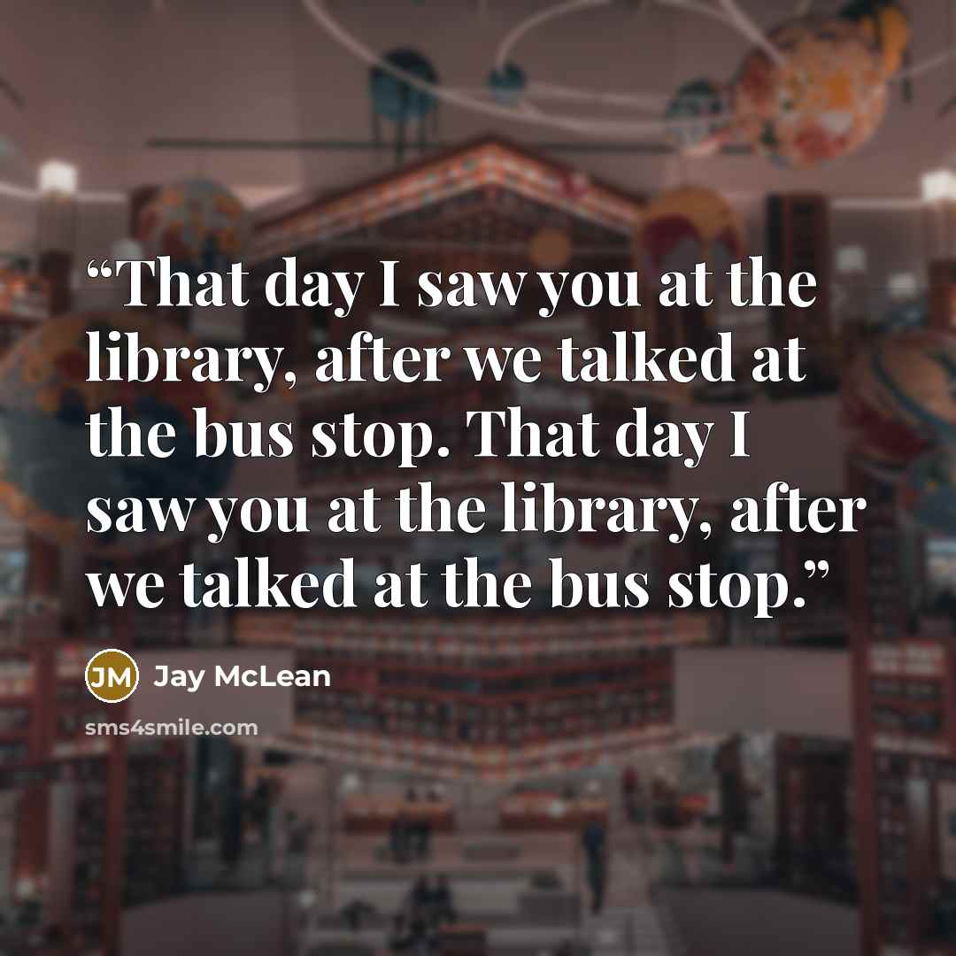 “That day I saw you at the library, after we talked at the bus stop. That day I saw you at the library, after we talked at the bus stop.” quote by Jay McLean