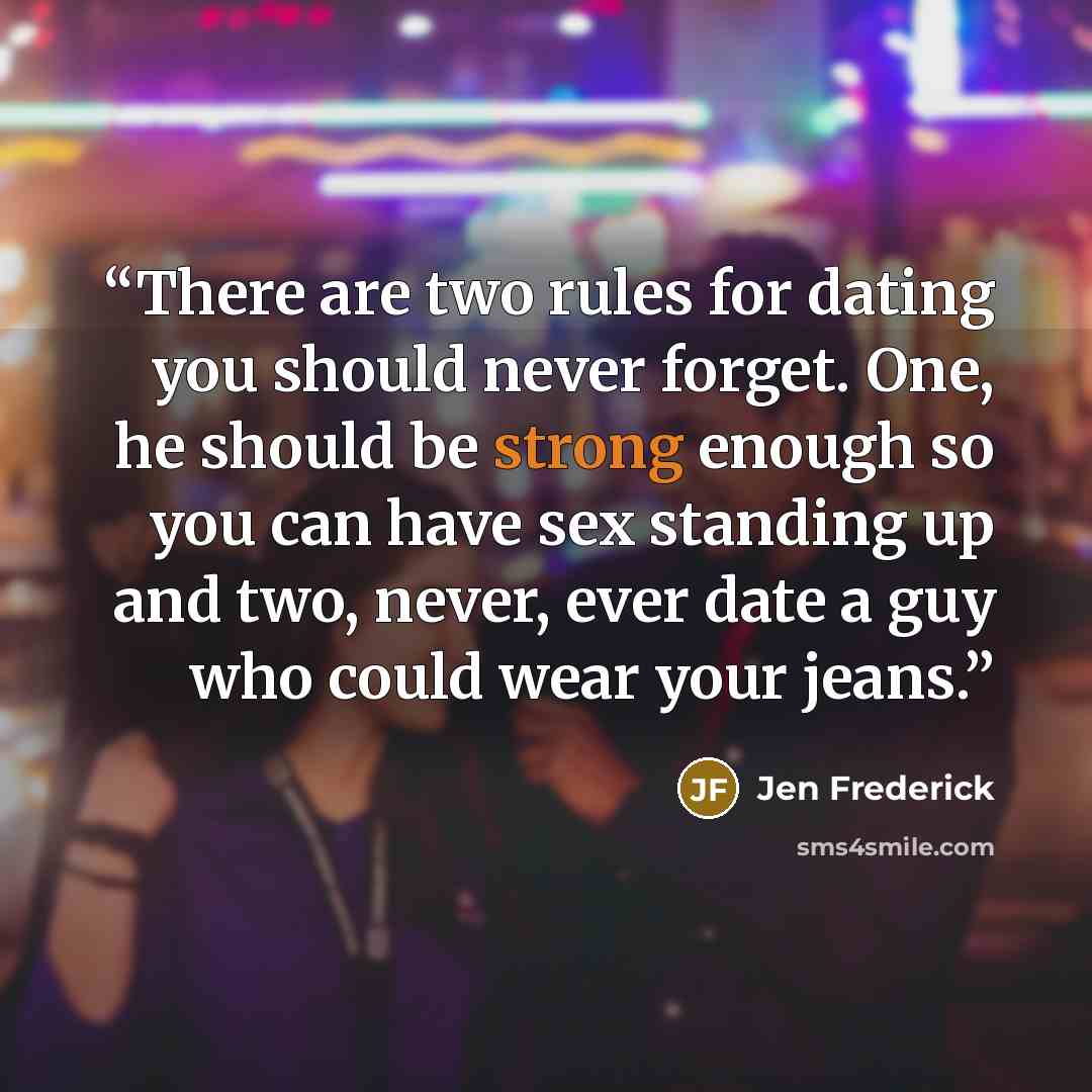 “There are two rules for dating you should never forget. One, he should be strong enough so you can have sex standing up and two, never, ever date a guy who could wear your jeans.” quote by Jen Frederick