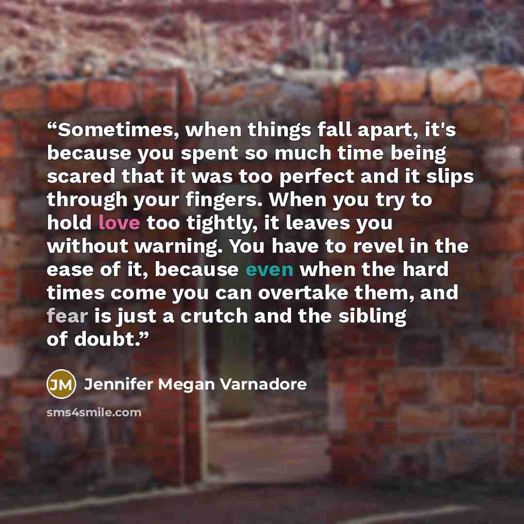 “Sometimes, when things fall apart, it's because you spent so much time being scared that it was too perfect and it slips through your fingers. When you try to hold love too tightly, it leaves you without warning. You have to revel in the ease of it, because even when the hard times come you can…” quote by Jennifer Megan Varnadore