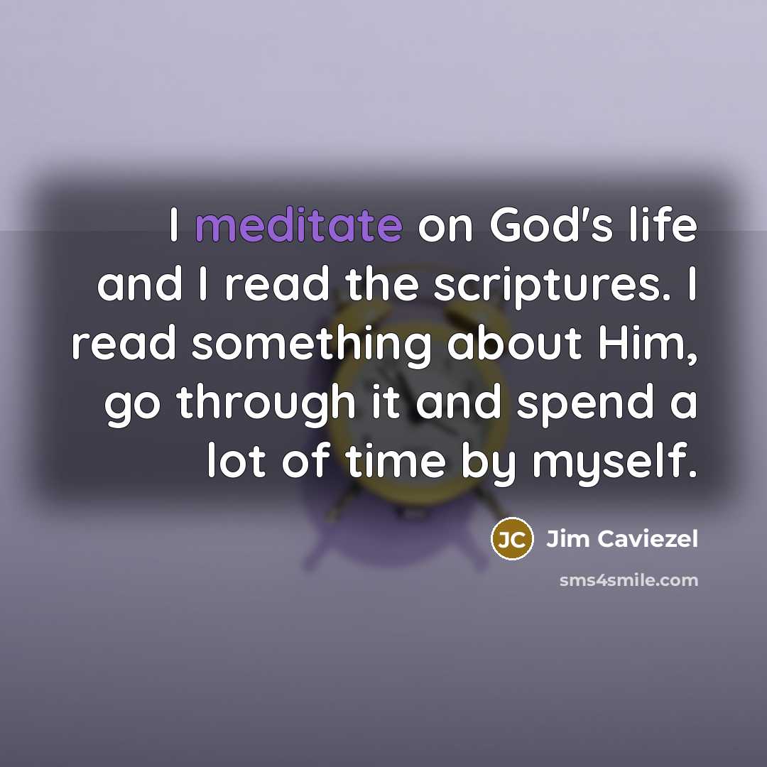“I meditate on God's life and I read the scriptures. I read something about Him, go through it and spend a lot of time by myself.” quote by Jim Caviezel