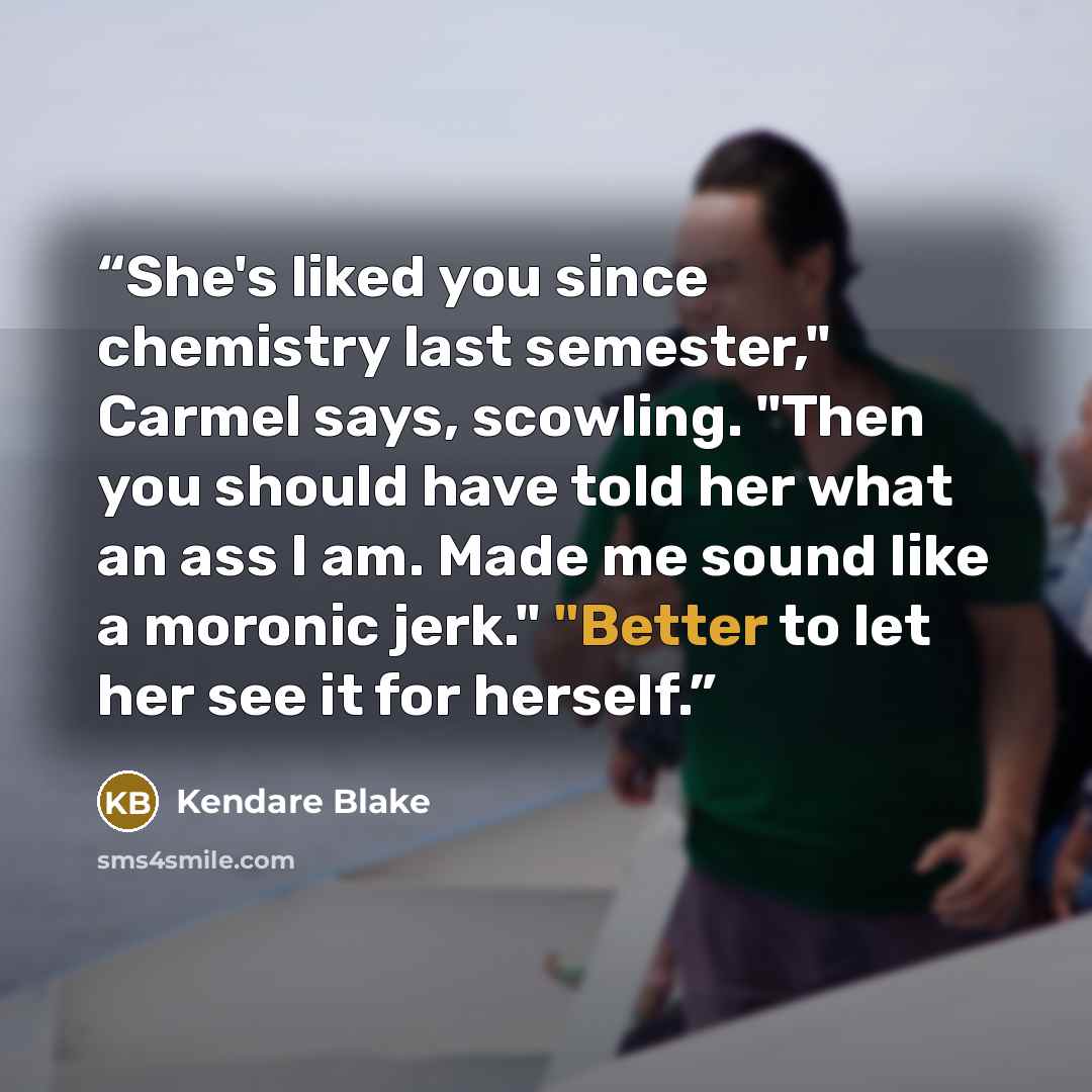 “She's liked you since chemistry last semester," Carmel says, scowling. "Then you should have told her what an ass I am. Made me sound like a moronic jerk." "Better to let her see it for herself.” quote by Kendare Blake