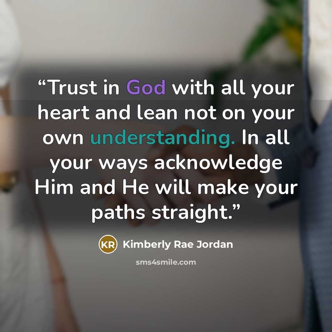 “Trust in God with all your heart and lean not on your own understanding. In all your ways acknowledge Him and He will make your paths straight.” quote by Kimberly Rae Jordan