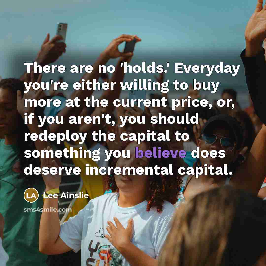 “There are no 'holds.' Everyday you're either willing to buy more at the current price, or, if you aren't, you should redeploy the capital to something you believe does deserve incremental capital.” quote by Lee Ainslie