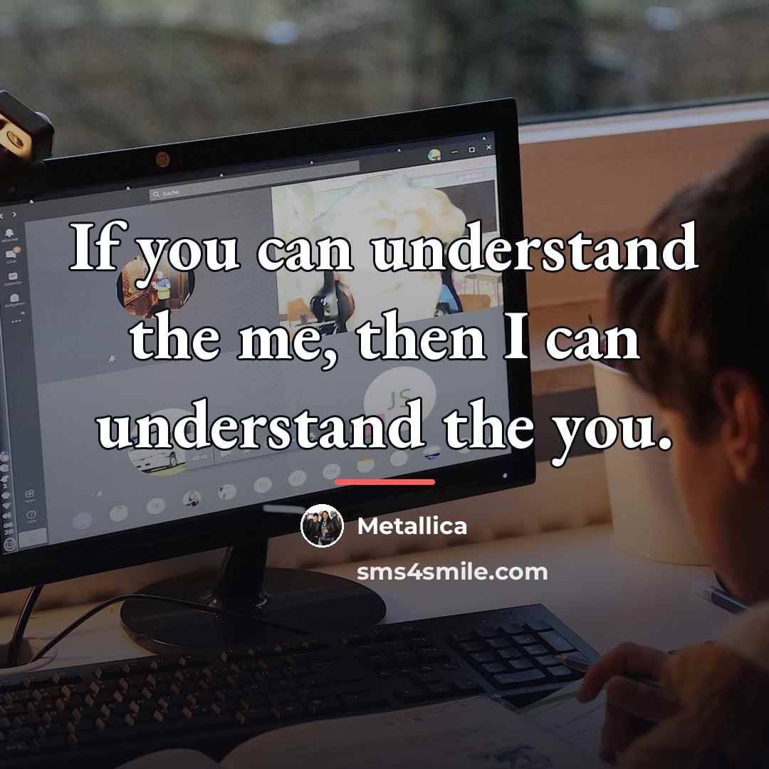 “If you can understand the me, then I can understand…” quote by Metallica